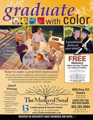 Landscaping & Garden Center
Sign up for our E-Newsletter
www.TheMustardSeedInc.com
CERTIFIED
Professional
6055 Hwy 212 • CHASKA
952-361-9954
COUPON
FREE
Delivery
when you buy 5 yards
(or more) of mulch.
$65 Value
Some restrictions may apply.
Hurry, offer expires May 21, 2008.
Want to make a great first impression?
We can help you with an updated look, colorful flowers to say welcome
or a fresh new dressing of mulch to give your landscape a polished look.
Our award winning team is ready to help you with your to-do-list!
Don’t let the procrastination bug get you – Call today!
Award
Winning
® MNLA Certificate of Merit
for Excellence in Landscape
Installation (Kay Halla)
® Chanhassen Chamber
“Business of the Year”
® Hedberg Award of
Excellence for Outstanding
Design, Craftsmanship &
Installation
® Chanhassen Chamber
“Business Person of the
Year” (Mark Halla)
6055 Hwy 212
Chaska
(4 Miles West of
Hwy 41 on 212)
LOOK FOR THE
BIG RED BARN
952.361.9954
Open M-F 9-8,
Sat. 8-5, Sun 11-4
“ROOTED IN INTEGRITY AND FOUNDED ON FAITH…”
graduate
with color
Many
friends
& family
visiting your
home?
COUPON
A graduation
party on
your mind?
 