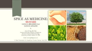 SPICE AS MEDICINE:
MUSTARD
GENUS BRASSICA &
GENUS SINAPIS
By
Kevin KF Ng, MD, PhD
Former Associate Professor of Medicine
Division of Clinical Pharmacology
University of Miami, Miami, CL, USA
Email: kevinng68@gmail.com
A Slide Presentation for HealthCare Provider Seminar July 2019
 