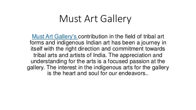 Must Art Gallery
Must Art Gallery's contribution in the field of tribal art
forms and indigenous Indian art has been a journey in
itself with the right direction and commitment towards
tribal arts and artists of India. The appreciation and
understanding for the arts is a focused passion at the
gallery. The interest in the indigenous arts for the gallery
is the heart and soul for our endeavors..
 