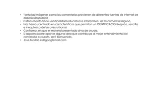 • Tanto las imágenes como los comentarios provienen de diferentes fuentes de internet de
disposición pública
• El documento tiene una finalidad educativa e informativa, sin fin comercial alguno.
• Nos hemos centrado en características que permitan un IDENTIFICACION rápida, sencilla
e inequívoca de las aves urbanas
• Confiamos en que el material presentado sirva de ayuda.
• Si alguien quiere aportar alguna idea que contribuya al mejor entendimiento del
contenido expuesto, será bienvenido.
• Jose.Madrid.es@googlemail.com
 