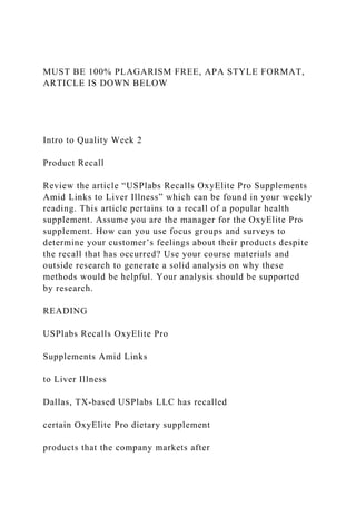 MUST BE 100% PLAGARISM FREE, APA STYLE FORMAT,
ARTICLE IS DOWN BELOW
Intro to Quality Week 2
Product Recall
Review the article “USPlabs Recalls OxyElite Pro Supplements
Amid Links to Liver Illness” which can be found in your weekly
reading. This article pertains to a recall of a popular health
supplement. Assume you are the manager for the OxyElite Pro
supplement. How can you use focus groups and surveys to
determine your customer’s feelings about their products despite
the recall that has occurred? Use your course materials and
outside research to generate a solid analysis on why these
methods would be helpful. Your analysis should be supported
by research.
READING
USPlabs Recalls OxyElite Pro
Supplements Amid Links
to Liver Illness
Dallas, TX-based USPlabs LLC has recalled
certain OxyElite Pro dietary supplement
products that the company markets after
 