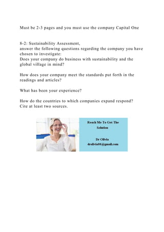 Must be 2-3 pages and you must use the company Capital One
8-2: Sustainability Assessment,
answer the following questions regarding the company you have
chosen to investigate:
Does your company do business with sustainability and the
global village in mind?
How does your company meet the standards put forth in the
readings and articles?
What has been your experience?
How do the countries to which companies expand respond?
Cite at least two sources.
 