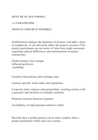 MUST BE IN APA FORMAT
1-2 PARAGRAPHS
NEED IN 6 HOURS IF POSSIBLE
Globalization changes the dynamics of projects and adds a layer
of complexity. It can adversely affect the project outcome if the
project participants are not aware of what they might encounter
regarding cultural differences and multinational economic
transactions.
Global projects have unique
influencing factors
,including:
Currency fluctuations and exchange rates
Country-specific work codes and regulations
Corporate joint ventures and partnerships, creating entities with
a presence and facilities in multiple countries
Political relations between countries
Availability of high-demand workforce skills
Describe how a global project can be more complex than a
project performed within only one country.
 
