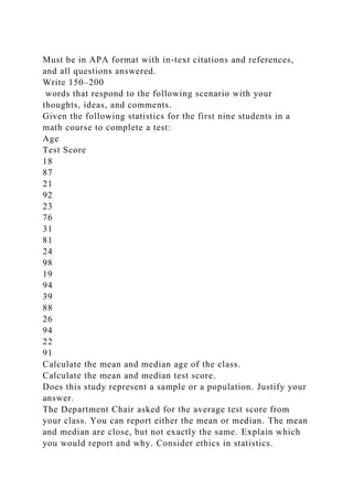 Must be in APA format with in-text citations and references,
and all questions answered.
Write 150–200
words that respond to the following scenario with your
thoughts, ideas, and comments.
Given the following statistics for the first nine students in a
math course to complete a test:
Age
Test Score
18
87
21
92
23
76
31
81
24
98
19
94
39
88
26
94
22
91
Calculate the mean and median age of the class.
Calculate the mean and median test score.
Does this study represent a sample or a population. Justify your
answer.
The Department Chair asked for the average test score from
your class. You can report either the mean or median. The mean
and median are close, but not exactly the same. Explain which
you would report and why. Consider ethics in statistics.
 