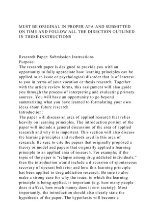 MUST BE ORIGINAL IN PROPER APA AND SUBMITTED
ON TIME AND FOLLOW ALL THE DIRECTION OUTLINED
IN THESE INSTRUCTIONS
Research Paper: Submission Instructions
Purpose:
The research paper is designed to provide you with an
opportunity to fully appreciate how learning principles can be
applied to an issue or psychological disorder that is of interest
to you in terms of your vocation or thesis research. Together
with the article review forms, this assignment will also guide
you through the process of interpreting and evaluating primary
sources. You will have an opportunity to go beyond
summarizing what you have learned to formulating your own
ideas about future research.
Introduction:
The paper will discuss an area of applied research that relies
heavily on learning principles. The introduction portion of the
paper will include a general discussion of the area of applied
research and why it is important. This section will also discuss
the learning principles and methods used in this area of
research. Be sure to cite the papers that originally proposed a
theory or model and papers that originally applied a learning
principle to an applied area of research. For example, if the
topic of the paper is “relapse among drug addicted individuals,”
then the introduction would include a discussion of spontaneous
recovery of operant behavior and how this learning principle
has been applied to drug addiction research. Be sure to also
make a strong case for why the issue, to which the learning
principle is being applied, is important (e.g. how many people
does it affect, how much money does it cost society). Most
importantly, the introduction should also clearly state the
hypothesis of the paper. The hypothesis will become a
 