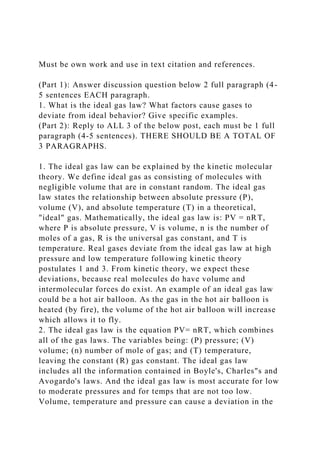 Must be own work and use in text citation and references.
(Part 1): Answer discussion question below 2 full paragraph (4-
5 sentences EACH paragraph.
1. What is the ideal gas law? What factors cause gases to
deviate from ideal behavior? Give specific examples.
(Part 2): Reply to ALL 3 of the below post, each must be 1 full
paragraph (4-5 sentences). THERE SHOULD BE A TOTAL OF
3 PARAGRAPHS.
1. The ideal gas law can be explained by the kinetic molecular
theory. We define ideal gas as consisting of molecules with
negligible volume that are in constant random. The ideal gas
law states the relationship between absolute pressure (P),
volume (V), and absolute temperature (T) in a theoretical,
"ideal" gas. Mathematically, the ideal gas law is: PV = nRT,
where P is absolute pressure, V is volume, n is the number of
moles of a gas, R is the universal gas constant, and T is
temperature. Real gases deviate from the ideal gas law at high
pressure and low temperature following kinetic theory
postulates 1 and 3. From kinetic theory, we expect these
deviations, because real molecules do have volume and
intermolecular forces do exist. An example of an ideal gas law
could be a hot air balloon. As the gas in the hot air balloon is
heated (by fire), the volume of the hot air balloon will increase
which allows it to fly.
2. The ideal gas law is the equation PV= nRT, which combines
all of the gas laws. The variables being: (P) pressure; (V)
volume; (n) number of mole of gas; and (T) temperature,
leaving the constant (R) gas constant. The ideal gas law
includes all the information contained in Boyle's, Charles"s and
Avogardo's laws. And the ideal gas law is most accurate for low
to moderate pressures and for temps that are not too low.
Volume, temperature and pressure can cause a deviation in the
 