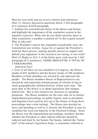 Must be own work and use in text citation and references.
(Part 1): Answer discussion questions below 2 full paragraphs
(4-5 sentences EACH paragraph.
1. Explain the constitutional duties of the House and Senate,
and highlight the importance of the committee system in the
legislative process. What role do you think seniority plays in
what committees a member is placed on? Is this a good system?
Why or why not?
2. The President’s power has expanded considerably since the
Constitution was written. Argue for or against the President’s
need for these powers, naming specific powers to support and
defend your argument. Is the executive too strong, or too weak?
(Part 2): Reply to ALL 3 of the below post, each must be 1 full
paragraph (4-5 sentences). THERE SHOULD BE A TOTAL OF
3 PARAGRAPHS.
American Govt
1. First of all there are two chambers in Congress, the House
(made of 435 members) and the Senate (made of 100 members).
Members of both chambers are elected by and represent the
people. The House members-House of Representatives-are
elected by and represents limited groups of citizens living in
small geographically defined districts within each state. The
main duty of the House is to adopt legislation that changes
federal law. But it also initiates tax increases or spending
proposals. The House members are the ones who set in motion
impeachment proceedings on public figures such as presidents
and Supreme Court justices (it's up to the Senate to bring these
proceedings into a trial setting). The House also decides on
taxes and spending as well as it chooses the President in case no
candidate has received majority in the Electoral College. Since
the House sets the impeachment proceedings, members decides
whether the President or other federal officials should be
indicted and tried by the Senate.The Senate, labeled the "better
half" of the nation's legislative body, is sometimes referred to
 