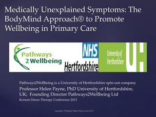 {
Medically Unexplained Symptoms: The
BodyMind Approach® to Promote
Wellbeing in Primary Care
Pathways2Wellbeing is a University of Hertfordshire spin-out company
Professor Helen Payne, PhD University of Hertfordshire,
UK; Founding Director Pathways2Wellbeing Ltd
Korean Dance Therapy Conference 2013
 