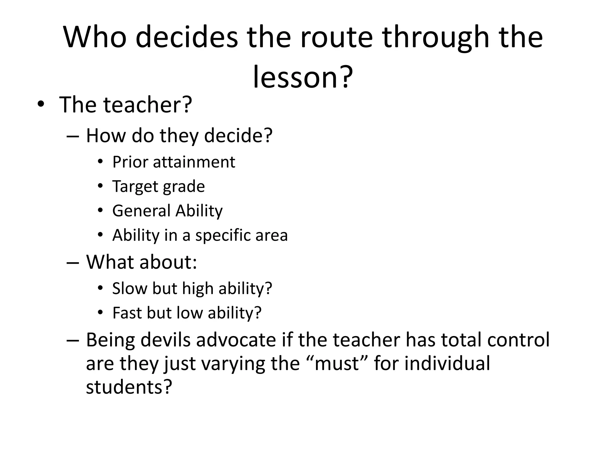 Who decides the route through the
lesson?
• The teacher?
– How do they decide?
• Prior attainment
• Target grade
• General Ability
• Ability in a specific area
– What about:
• Slow but high ability?
• Fast but low ability?
– Being devils advocate if the teacher has total control
are they just varying the “must” for individual
students?
 