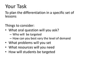 Your Task
To plan the differentiation in a specific set of
lessons
Things to consider:
• What oral question will you ask?
– Who will be targeted
– How can you best vary the level of demand
• What problems will you set
• What resources will you need
• How will students be targeted
 