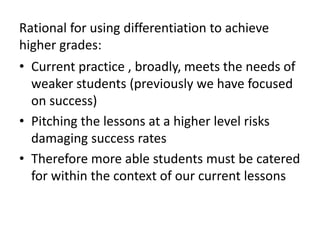 Rational for using differentiation to achieve
higher grades:
• Current practice , broadly, meets the needs of
weaker students (previously we have focused
on success)
• Pitching the lessons at a higher level risks
damaging success rates
• Therefore more able students must be catered
for within the context of our current lessons
 