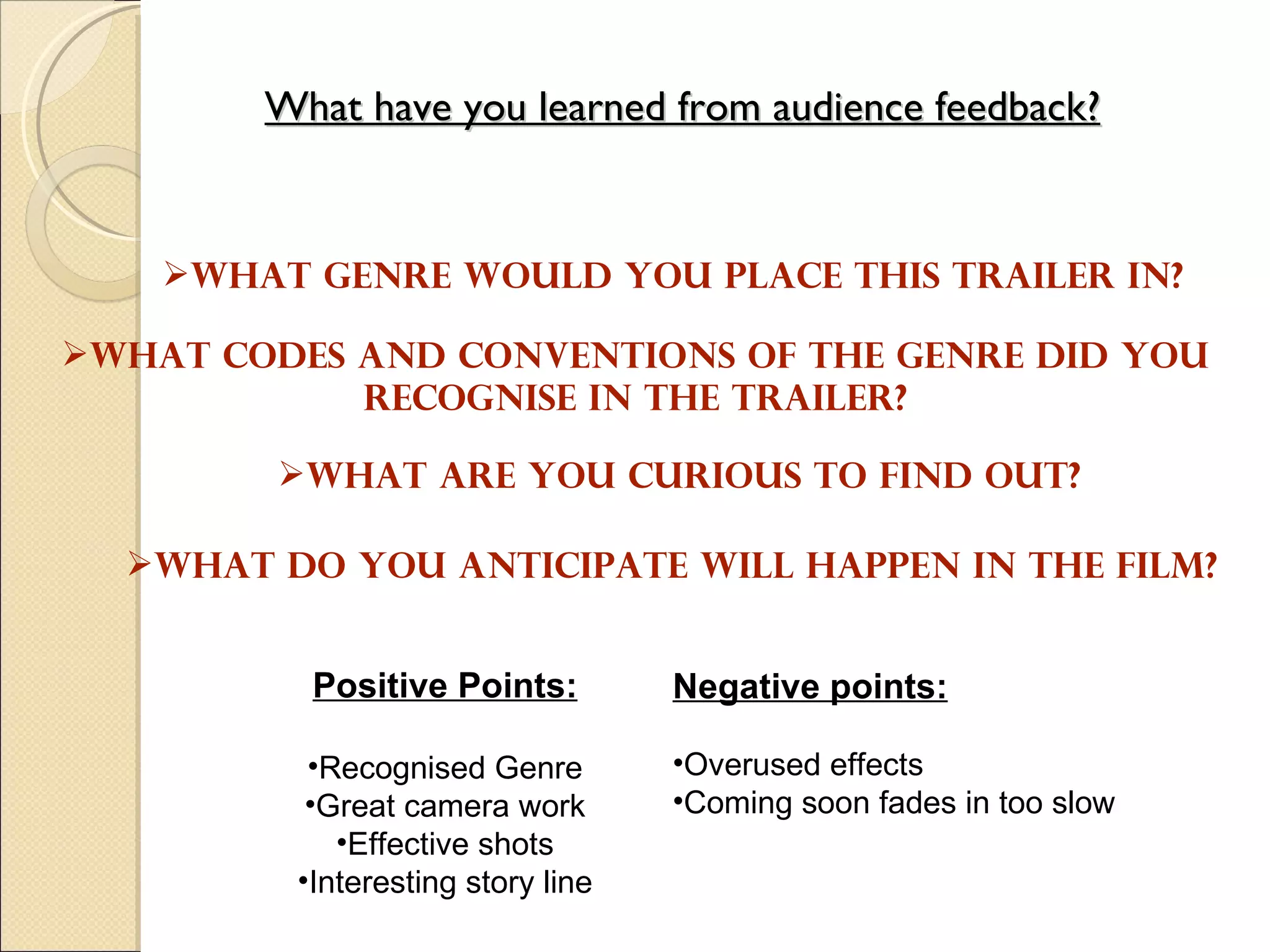What have you learned from audience feedback? What genre would you place this trailer in?  What codes and conventions of the genre did you recognise in the trailer? What do you anticipate will happen in the film? What are you curious to find out? Negative points: Overused effects Coming soon fades in too slow  Positive Points: Recognised Genre Great camera work Effective shots Interesting story line 