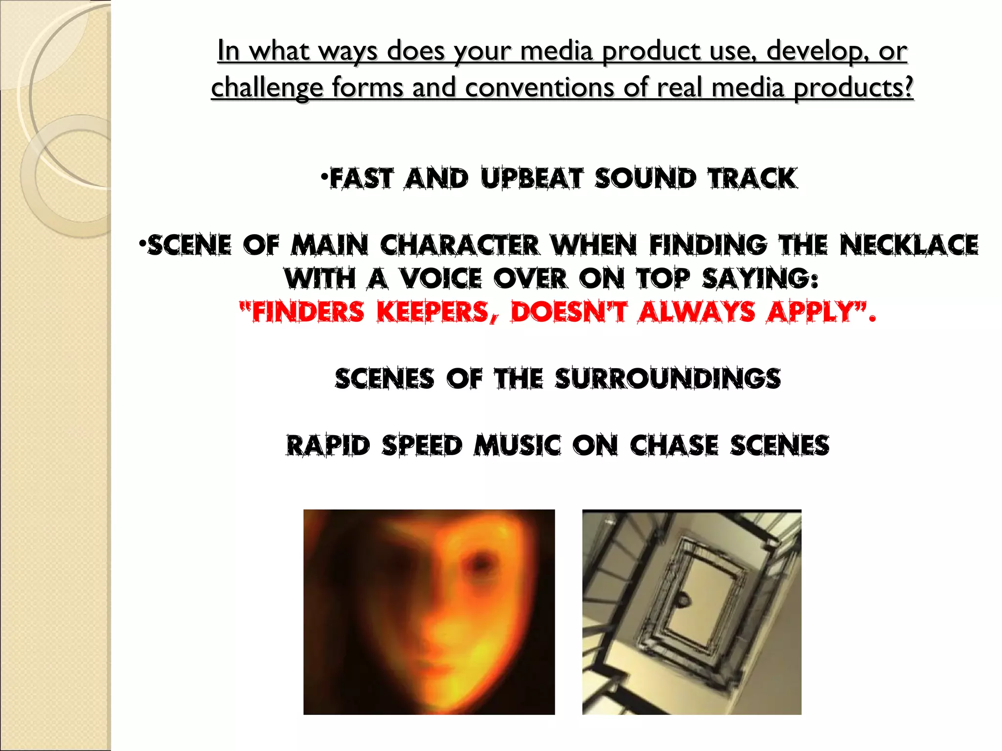 In what ways does your media product use, develop, or challenge forms and conventions of real media products? Fast and upbeat sound track Scene of main character when finding the necklace with a voice over on top saying:  “ Finders keepers, doesn’t always apply”. Scenes of the surroundings Rapid speed music on chase scenes 