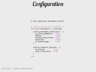 ǲﬁgܰپǲ

                     $ rails generate mustdown:install


                     # config/initializers/mustdown.rb
                     Mustdown.configure do |config|
                          config.markdown_extensions = {
                            no_intra_emphasis: true,
                            tables:             true,
                            fenced_code_blocks: true,
                            autolink:           true,
                            strikethrough:      true
                          }

                          config.renderer_options = {
                            no_styles:        true,
                            safe_links_only: true
                          }
                     end




github: simonc/mustdown                          http://slidesha.re/mustdown
 