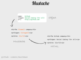 Mustache

               name:   Github
               slogan: Social Coding (for all)    Object
               url:    http://github.com




        <h1>The {{name}} company</h1>

        <p>Slogan: {{slogan}}</p>

        <p>Site: {{url}}</p>                     <h1>The Github company</h1>

                                                 <p>Slogan: Social Coding (for all)</p>
          Mustache                               <p>Site: http://github.com</p>

                                                     HTML


github: simonc/mustdown                           http://slidesha.re/mustdown
 