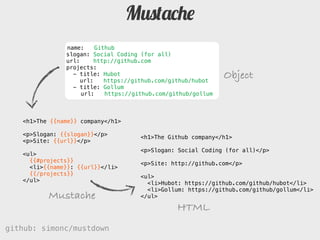 Mustache
               name:     Github
               slogan: Social Coding (for all)
               url:     http://github.com
               projects:
                 - title: Hubot
                    url:    https://github.com/github/hubot
                                                               Object
                 - title: Gollum
                    url:    https://github.com/github/gollum



   <h1>The {{name}} company</h1>

   <p>Slogan: {{slogan}}</p>         <h1>The Github company</h1>
   <p>Site: {{url}}</p>
                                     <p>Slogan: Social Coding (for all)</p>
   <ul>
     {{#projects}}                   <p>Site: http://github.com</p>
     <li>{}: {{url}}</li>
     {{/projects}}                   <ul>
   </ul>                               <li>Hubot: https://github.com/github/hubot</li>
                                       <li>Gollum: https://github.com/github/gollum</li>
          Mustache                   </ul>

                                                 HTML
github: simonc/mustdown                              http://slidesha.re/mustdown
 