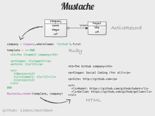 Mustache

                                                                 ActiveRecord

  company = Company.where(name: 'Github').first

  template = <<-END                    Ruby
   <h1>The {{name}} company</h1>

    <p>Slogan: {{slogan}}</p>
    <p>Site: {{url}}</p>
                                       <h1>The Github company</h1>
    <ul>
      {{#projects}}                    <p>Slogan: Social Coding (for all)</p>
      <li>{}: {{url}}</li>
      {{/projects}}                    <p>Site: http://github.com</p>
    </ul>
                                       <ul>
  END                                    <li>Hubot: https://github.com/github/hubot</li>
                                         <li>Gollum: https://github.com/github/gollum</li>
  Mustache.render(template, company)   </ul>

                                                  HTML
github: simonc/mustdown                               http://slidesha.re/mustdown
 