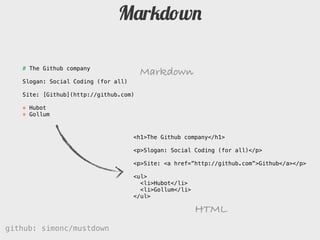 Markdown

   # The Github company
                                       Markdown
   Slogan: Social Coding (for all)

   Site: [Github](http://github.com)

   * Hubot
   * Gollum



                                     <h1>The Github company</h1>

                                     <p>Slogan: Social Coding (for all)</p>

                                     <p>Site: <a href=”http://github.com”>Github</a></p>

                                     <ul>
                                       <li>Hubot</li>
                                       <li>Gollum</li>
                                     </ul>

                                                         HTML
github: simonc/mustdown                                  http://slidesha.re/mustdown
 