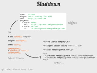 Mustdown
               name:     Github
               slogan: Social Coding (for all)
               url:     http://github.com
               projects:
                 - title: Hubot
                    url:    https://github.com/github/hubot
                                                               Object
                 - title: Gollum
                    url:    https://github.com/github/gollum



    # The {{name}} company

    Slogan: {{slogan}}
                                     <h1>The Github company</h1>
    Site: {{url}}
                                     <p>Slogan: Social Coding (for all)</p>
    {{#projects}}
                                     <p>Site: http://github.com</p>
    * {}: {{url}}
    {{/projects}}
                                     <ul>
                                       <li>Hubot: https://github.com/github/hubot</li>
    Mustdown                           <li>Gollum: https://github.com/github/gollum</li>
                                     </ul>

                                                 HTML
github: simonc/mustdown                              http://slidesha.re/mustdown
 
