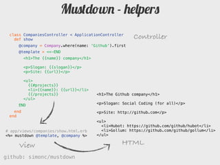 Mustdown - helpers
 class CompaniesController < ApplicationController
   def show                                           Controller
     @company = Company.where(name: 'Github').first
     @template = <<-END
         # The {{name}} company

         Slogan: {{slogan}}

         Site: {{url}}

         {{#projects}}
         * {}: {{url}}
         {{/projects}}                <h1>The Github company</h1>
     END
                                      <p>Slogan: Social Coding (for all)</p>
   end
 end                                  <p>Site: http://github.com</p>

                                      <ul>
                                        <li>Hubot: https://github.com/github/hubot</li>
# app/views/companies/show.html.erb     <li>Gollum: https://github.com/github/gollum</li>
<%= mustdown @template, @company %>   </ul>

     View                                        HTML
github: simonc/mustdown                               http://slidesha.re/mustdown
 