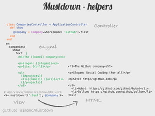 Mustdown - helpers
 class CompaniesController < ApplicationController
   def show                                           Controller
     @company = Company.where(name: 'Github').first
   end
 end
 en:
   companies:           en.yml
     show:
       text: |
        # The {{name}} company

        Slogan: {{slogan}}
                                       <h1>The Github company</h1>
        Site: {{url}}
                                       <p>Slogan: Social Coding (for all)</p>
        {{#projects}}
        * {}: {{url}}           <p>Site: http://github.com</p>
        {{/projects}}
                                       <ul>
                                         <li>Hubot: https://github.com/github/hubot</li>
# app/views/companies/show.html.erb      <li>Gollum: https://github.com/github/gollum</li>
<%= mustdown t(‘.text’), @company %>   </ul>

     View                                        HTML
github: simonc/mustdown                               http://slidesha.re/mustdown
 