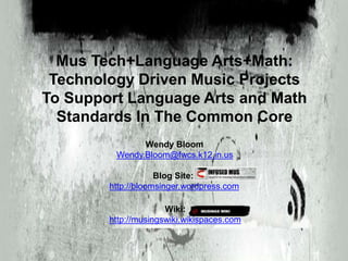 Mus Tech+Language Arts+Math:
Technology Driven Music Projects
To Support Language Arts and Math
Standards In The Common Core
Wendy Bloom
Wendy.Bloom@fwcs.k12.in.us
Blog Site:
http://bloomsinger.wordpress.com
Wiki:
http://musingswiki.wikispaces.com
 
