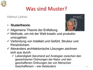 Was sind Muster?
10
Helmut Leitner
• Mustertheorie:
 Allgemeine Theorie der Entfaltung
 Methode, um mit der Welt kreativ und produktiv
umzugehen
 Verbindung von Intellekt und Gefühl, Struktur und
Persönlichem
 Alexanders architektonische Lösungen zeichnen
sich aus durch:
 Lebendigkeit (beruhend auf Analogien zwischen den
gewachsenen Ordnungen der Natur und den
geschaffenen Ordnungen bei von Menschen
Geschaffenem – wie Gebäuden)
 