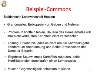 Beispiel-Commons
22
Solidarische Landwirtschaft Hessen
• Grundmuster: Entkoppeln von Geben und Nehmen
• Problem: Kartoffeln fehlen, Bäuerin des Demeterhofes will
ihre nicht verkauften Kartoffeln nicht verschenken
• Lösung: Erkenntnis, dass es nicht um die Kartoffeln geht,
sondern um Anerkennung und Selbst-Entscheiden der
Demeter-Bäuerin
• Ergebnis: SoLawi muss Kartoffeln zukaufen, beide
Konfliktparteien durchlaufen einen Lernprozess
 Muster: Gegenseitigkeit behutsam ausüben
 