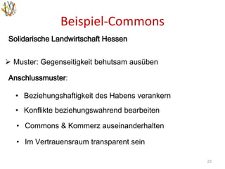 Beispiel-Commons
23
Solidarische Landwirtschaft Hessen
 Muster: Gegenseitigkeit behutsam ausüben
Anschlussmuster:
• Beziehungshaftigkeit des Habens verankern
• Konflikte beziehungswahrend bearbeiten
• Commons & Kommerz auseinanderhalten
• Im Vertrauensraum transparent sein
 