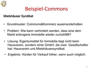 Beispiel-Commons
24
• Problem: Wie kann verhindert werden, dass eine dem
Markt entzogene Immobilie wieder zurückfällt?
• Lösung: Eigentumstitel für Immobilie liegt nicht beim
Hausverein, sondern einer GmbH, die zwei Gesellschafter
hat: Hausverein und Mietshäusersyndikat.
• Ergebnis: Hürden für Verkauf höher, wenn auch möglich.
Mietshäuser Syndikat
• Grundmuster: Commons&Kommerz auseinanderhalten
 