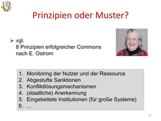 Prinzipien oder Muster?
27
 vgl.
8 Prinzipien erfolgreicher Commons
nach E. Ostrom
1. Monitoring der Nutzer und der Ressource
2. Abgestufte Sanktionen
3. Konfliktlösungsmechanismen
4. (staatliche) Anerkennung
5. Eingebettete Institutionen (für große Systeme)
6. ...
 