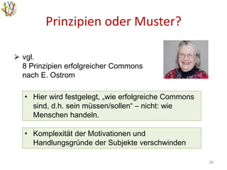 Prinzipien oder Muster?
28
 vgl.
8 Prinzipien erfolgreicher Commons
nach E. Ostrom
• Komplexität der Motivationen und
Handlungsgründe der Subjekte verschwinden
• Hier wird festgelegt, „wie erfolgreiche Commons
sind, d.h. sein müssen/sollen“ – nicht: wie
Menschen handeln.
 
