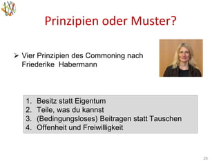 Prinzipien oder Muster?
29
 Vier Prinzipien des Commoning nach
Friederike Habermann
1. Besitz statt Eigentum
2. Teile, was du kannst
3. (Bedingungsloses) Beitragen statt Tauschen
4. Offenheit und Freiwilligkeit
 