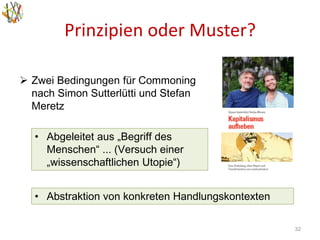Prinzipien oder Muster?
32
• Abgeleitet aus „Begriff des
Menschen“ ... (Versuch einer
„wissenschaftlichen Utopie“)
 Zwei Bedingungen für Commoning
nach Simon Sutterlütti und Stefan
Meretz
• Abstraktion von konkreten Handlungskontexten
 