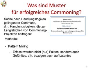 Was sind Muster
für erfolgreiches Commoning?
34
Methode:
• Pattern Mining
- Erfasst werden nicht (nur) Fakten, sondern auch
Gefühltes, d.h. bezogen auch auf Latentes
Suche nach Handlungslogiken
gelingender Commons,
d.h. Handlungslogiken, die zur
Langlebigkeit von Commoning-
Projekten beitragen:
 