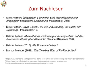 Zum Nachlesen
44
• Silke Helfrich: Lebensform Commons. Eine musterbasierte und
ontologisch begründete Bestimmung. Masterarbeit 2018.
• Silke Helfrich, David Bollier: Frei, fair und lebendig. Die Macht der
Commons.1 transcript 2019.
• Helmut Leitner: Mustertheorie. Einführung und Perspektiven auf den
Spuren von Christopher Alexander. Nausner&Nausner 2007.
• Helmut Leitner (2015): Mit Mustern arbeiten. 2
• Markus Meindel (2019): The Timeless Way of Re-Production3
1 https://www.transcript-verlag.de/978-3-8376-4530-9/frei-fair-und-lebendig-die-macht-der-commons/
2 https://www.band2.dieweltdercommons.de/essays/mit_mustern_arbeiten.html
3 https://keimform.de/2019/the-timeless-way-of-re-production/
 