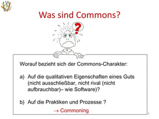 Was sind Commons?
6
Worauf bezieht sich der Commons-Charakter:
a) Auf die qualitativen Eigenschaften eines Guts
(nicht ausschließbar, nicht rival (nicht
aufbrauchbar)– wie Software)?
b) Auf die Praktiken und Prozesse ?
 Commoning
 