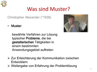 Was sind Muster?
9
Christopher Alexander (*1936)
• Muster:
bewährte Verfahren zur Lösung
typischer Probleme, die bei
gestalterischen Tätigkeiten in
einem bestimmten
Anwendungsgebiet auftreten
 Zur Erleichterung der Kommunikation zwischen
Entwicklern
 Weitergabe von Erfahrung der Problemlösung
 