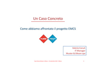 Un Caso Concreto

Come abbiamo affrontato il progetto EMCS




                                                                           Valerio Canuti
                                                                              IT Manager
                                                                      Muster & Dikson spa


          Case History Müster e Dikson - 22 settembre 2010 - Milano                    1
 
