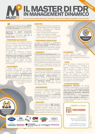 GLIOBIETTIVI
PROFESSIONISTI
IMPRENDITORI
MANAGER
il MUSTer è un’idea di:
Per informazioni e iscrizioni:
FiordiRisorse
Bologna, Ancona, Firenze
Tel.: +39 328 1953555
masterfdr@fiordirisorse.eu
www.fiordirisorse.eu/master
Per far crescere le aziende, gestire
i cambiamenti e favorire la proliferazio-
ne di idee innovative, è necessario che co-
loro che ricoprono ruoli decisionali possano
aggiornare le proprie conoscenze
manageriali, condividere le pratiche di
eccellenza e confrontarsi con chi è
opinion leader nel proprio settore.
ROMPIAMOGLISCHEMI
Contrariamente a chi suggerisce costosi
percorsi formativi come facile soluzione
alla crisi e al ricollocamento professionale,
pensiamo, invece, che sia possibile
proporre soluzioni di elevata qualità ad un
costo contenuto.
Le aziende che collaborano al Master
di FdR lo fanno in maniera concreta,
offrendosi come locations e prestando
i propri manager in qualità di relatori.
In questo modo gli argomenti vengono
trattati in maniera attuale, con case
histories pratiche. Parliamo di Presente,
non di Passato.
DESTINATARI
Il master FdR è rivolto a manager,
imprenditori, professionisti che ricoprono
(o sono sul punto di ricoprire) ruoli
decisionali e desiderano conoscere i punti
di vista, i successi e gli insuccessi di
aziende diverse, convinti che imparare
dal confronto con gli altri, sperimentare e
sperimentarsi in soluzioni nuove sia
l’unica ricetta per lavorare
sul futuro.
OBIETTIVI
•	 approfondire le tematiche manageriali e 	
	 presentar modelli e strumenti d’avanguardia;
•	 proporre metodologie per migliorare
	 le performance aziendali;
•	 creare un’opportunità di confronto, di 	
	 dialogo e di crescita tra manager;
•	 rendere più efficiente, più stimolante
	 e più innovativo il modo di lavorare
ITINERANTEEMODULARE
I moduli di formazione si svolgeranno
all’interno di aziende innovative, veri e
propri opinion leader nel proprio settore.
Questa progettazione permette di scegliere
i moduli e iscriversi in qualsiasi momento.
DINAMICO
PocaAccademia,TantaEsperienza.Inaula
si alterneranno formatori, manager e impren-
ditori con grandi competenze pratiche e pro-
fessionisti di spicco nei diversi settori.
Manager preparati che rappresentino la voce
dinamicadelleaziende,originalieprovocatori,
perché il vero cambiamento consiste nel
rompere gli schemi e le abitudini di pensiero.
FUORIDAGLISCHEMI
La formazione esce dall’aula, con esperienze
outdoor e laboratori condotti con medolodogie
non convenzionali: Teatro d’Impresa con
Nicola Grande, Roberto Bonzio e le
storie di Italiani di Frontiera, Business
Models Innovation con Donelli & Bono-
mi, Sebastiano Zanolli sono solo al-
cuni dei moduli di formazione prevista
per il Master di FdR.
NETWORKING
I veri valori di un master sono la condivisione,
il confronto e il dibattito. Il Master di FdR
permetterà non solo di ascoltare
testimonianze ma di metterle a confronto
con la nostra azienda e con quella di tutti
gli altri partecipanti. Per conoscere anche
“come fanno gli altri a…”
LOWCOST
Grazie alla partnership con
le aziende che vogliono iscrivere i propri
dipendenti possono godere dei fondi
interprofessionali. Con un contributo minimo
Warrant coordina direttamente le pratiche
di finanziamento per l’intero costo del corso.
LEAZIENDE
I moduli saranno ospitati
all’interno delle Aziende e Imprese che
affrontano temi manageriali in maniera non
convenzionale.
ITEMI
Leaderhip Creativa • Gestione del Tem-
po • Comunicazione e Pubblicità in
azienda • Visual Thinking • Gestione
della conoscenza e creazione del va-
lore • Social Business • Proces-
si d’innovazione aziendale e inno-
vazione dei modelli di business •
Marketing e Social Media per le Aziende •
Organizzazione delle reti di Vendita • Star-
tup e Impresa • Lean Manufacturing •
L’innovazione non è solo una parola.
INPOCHEPAROLE
Management Dinamico: Un percorso
concreto per comprendere che cosa accade
oggi nelle aziende e per scoprire, insieme,
come fare impresa in modo efficiente,
responsabile ed innovativo, ragionando
fuori dagli schemi. Un viaggio in cui le im-
prese insegnano alle imprese: testimonian-
ze, case history, dibattiti e confronti con i
manager delle aziende leader che ospiteran-
no i nostri incontri.
Il MUSTer è ospite di:
MMUSTER
INMANAGEMENTDINAMICO
ILMASTERDIFDR
L’unico master italiano itinerante, innovativo, etico senza dubbio, progettato con le aziende.
2A
EDIZIONE
www.matitegiovanotte.biz
 
