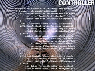 CONTROLLER
public static void main(String[] arguments) {
if(basket.isPaymentCreditCard()) {
if( customerService.isCreditCardLock(bask
log.info("CreditCard isLocked");
return new ModelAndView(urlComposer.g
}
CreditCardOrder order = creditCardOrder
if(isBankAuthenticationResponse(request))
log.debug("Bank response request with
credtitCartService.finalizeAuthentifi
} else {
AuthentificationIntermediateResponse
= creditCardService.beginAuthenti
urlComposer.getSslUrl("/Bes
if (authResponse.needs5dsecureAuthent
log.debug("CreditCard needs 5dsec
return show5dSecurePage(authRespo
}
}
if (creditCardService.isAuthenticationErr
log.info("creditCardService.isAuthent
return new ModelAndView(urlComposer.g
} else {
log.debug("creditCardService without
creditCardService.authorizePayment(ca
 