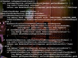if(basket.isPaymentCreditCard()) {
if( customerService.isCreditCardLock(basket.getCardNumber()) ) {
log.info("CreditCard isLocked");
return new ModelAndView(urlComposer.getSslRedirectUrl("/Zahlungs
}
CreditCardOrder creditCardOrder =
creditCardOrderFactory.newPoseidonOrder(
if(isBankAuthenticationResponse(request)) {
log.debug("Bank response request with: CREDITCARD_5dSECURE_BANK_
creditCardService.finalizeAuthentification(get5dSecureBankRespon
} else {
AuthentificationIntermediateResponse authResponse
= poseidonService.beginAuthentification(poseidonOrder,
urlComposer.getSslUrl("/Bestell.html?submit1
if (authResponse.needs5dsecureAuthentication()) {
log.debug("CreditCard needs 5dsecureAuthentication!");
return show5dSecurePage(authResponse);
}
}
if (creditCardService.isAuthenticationError(creditCardOrder)) {
log.info("creditCardService.isAuthenticationError");
return new ModelAndView(urlComposer.getSslRedirectUrl("/Zahl
} else {
log.debug("creditCardService without AuthenticationError");
creditCardService.authorizePayment(creditCardOrder);
if (creditCardService.isSuccessfullAuthorized(creditCardOrder))
log.debug("creditCardService.isSuccessfullAuthorized");
basket.getPaymentMethod().setCardNumber(creditCardOrder.getA
 