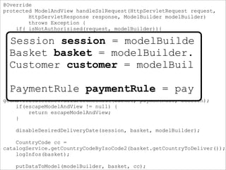 @Override
protected ModelAndView handleSslRequest(HttpServletRequest request,
HttpServletResponse response, ModelBuilder modelBuilder)
throws Exception {
if( isNotAuthorizised(request, modelBuilder)){
return handleLogin(request, response, modelBuilder);
}
Session session = modelBuilder.getSession();
Basket basket = modelBuilder.getBasket();
Customer customer = modelBuilder.getCustomer();
PaymentRule paymentRule = paymentRuleComposer
.compose(basket, customer);
ModelAndView escapeModelAndView =
getMavIfStateIsNotValidForCheckout(basket, paymentRule, session);
if(escapeModelAndView != null) {
return escapeModelAndView;
}
disableDesiredDeliveryDate(session, basket, modelBuilder);
CountryCode cc =
catalogService.getCountryCodeByIsoCode2(basket.getCountryToDeliver());
logInfos(basket);
putDataToModel(modelBuilder, basket, cc);
Session session = modelBuilde
Basket basket = modelBuilder.
Customer customer = modelBuil
PaymentRule paymentRule = pay
 