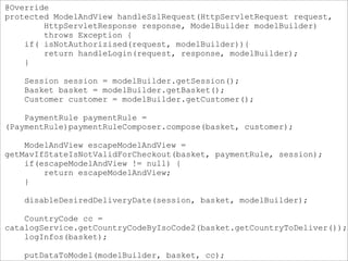 @Override
protected ModelAndView handleSslRequest(HttpServletRequest request,
HttpServletResponse response, ModelBuilder modelBuilder)
throws Exception {
if( isNotAuthorizised(request, modelBuilder)){
return handleLogin(request, response, modelBuilder);
}
Session session = modelBuilder.getSession();
Basket basket = modelBuilder.getBasket();
Customer customer = modelBuilder.getCustomer();
PaymentRule paymentRule =
(PaymentRule)paymentRuleComposer.compose(basket, customer);
ModelAndView escapeModelAndView =
getMavIfStateIsNotValidForCheckout(basket, paymentRule, session);
if(escapeModelAndView != null) {
return escapeModelAndView;
}
disableDesiredDeliveryDate(session, basket, modelBuilder);
CountryCode cc =
catalogService.getCountryCodeByIsoCode2(basket.getCountryToDeliver());
logInfos(basket);
putDataToModel(modelBuilder, basket, cc);
 