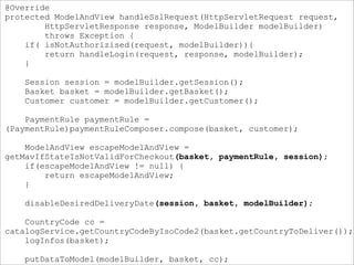 @Override
protected ModelAndView handleSslRequest(HttpServletRequest request,
HttpServletResponse response, ModelBuilder modelBuilder)
throws Exception {
if( isNotAuthorizised(request, modelBuilder)){
return handleLogin(request, response, modelBuilder);
}
Session session = modelBuilder.getSession();
Basket basket = modelBuilder.getBasket();
Customer customer = modelBuilder.getCustomer();
PaymentRule paymentRule =
(PaymentRule)paymentRuleComposer.compose(basket, customer);
ModelAndView escapeModelAndView =
getMavIfStateIsNotValidForCheckout(basket, paymentRule, session);
if(escapeModelAndView != null) {
return escapeModelAndView;
}
disableDesiredDeliveryDate(session, basket, modelBuilder);
CountryCode cc =
catalogService.getCountryCodeByIsoCode2(basket.getCountryToDeliver());
logInfos(basket);
putDataToModel(modelBuilder, basket, cc);
 