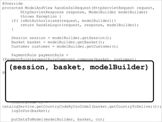 @Override
protected ModelAndView handleSslRequest(HttpServletRequest request,
HttpServletResponse response, ModelBuilder modelBuilder)
throws Exception {
if( isNotAuthorizised(request, modelBuilder)){
return handleLogin(request, response, modelBuilder);
}
Session session = modelBuilder.getSession();
Basket basket = modelBuilder.getBasket();
Customer customer = modelBuilder.getCustomer();
PaymentRule paymentRule =
(PaymentRule)paymentRuleComposer.compose(basket, customer);
ModelAndView escapeModelAndView =
getMavIfStateIsNotValidForCheckout(basket, paymentRule, session);
if(escapeModelAndView != null) {
return escapeModelAndView;
}
disableDesiredDeliveryDate(session, basket, modelBuilder);
CountryCode cc =
catalogService.getCountryCodeByIsoCode2(basket.getCountryToDeliver());
logInfos(basket);
putDataToModel(modelBuilder, basket, cc);
(session, basket, modelBuilder)
 
