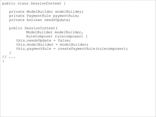 public class SessionContext {
private ModelBuilder modelBuilder;
private PaymentRule paymentRule;
private boolean needsUpdate;
public SessionContext(
ModelBuilder modelBuilder,
RuleComposer rulecomposer) {
this.needsUpdate = false;
this.modelBuilder = modelBuilder;
this.paymentRule = createPaymentRule(rulecomposer);
}
// ...
}
 