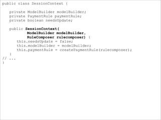 public class SessionContext {
private ModelBuilder modelBuilder;
private PaymentRule paymentRule;
private boolean needsUpdate;
public SessionContext(
ModelBuilder modelBuilder,
RuleComposer rulecomposer) {
this.needsUpdate = false;
this.modelBuilder = modelBuilder;
this.paymentRule = createPaymentRule(rulecomposer);
}
// ...
}
 