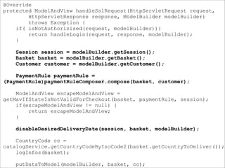 @Override
protected ModelAndView handleSslRequest(HttpServletRequest request,
HttpServletResponse response, ModelBuilder modelBuilder)
throws Exception {
if( isNotAuthorizised(request, modelBuilder)){
return handleLogin(request, response, modelBuilder);
}
Session session = modelBuilder.getSession();
Basket basket = modelBuilder.getBasket();
Customer customer = modelBuilder.getCustomer();
PaymentRule paymentRule =
(PaymentRule)paymentRuleComposer.compose(basket, customer);
ModelAndView escapeModelAndView =
getMavIfStateIsNotValidForCheckout(basket, paymentRule, session);
if(escapeModelAndView != null) {
return escapeModelAndView;
}
disableDesiredDeliveryDate(session, basket, modelBuilder);
CountryCode cc =
catalogService.getCountryCodeByIsoCode2(basket.getCountryToDeliver());
logInfos(basket);
putDataToModel(modelBuilder, basket, cc);
 