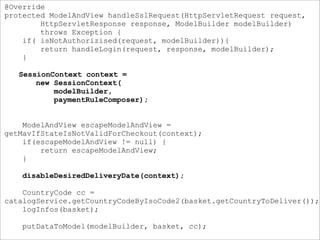 @Override
protected ModelAndView handleSslRequest(HttpServletRequest request,
HttpServletResponse response, ModelBuilder modelBuilder)
throws Exception {
if( isNotAuthorizised(request, modelBuilder)){
return handleLogin(request, response, modelBuilder);
}
SessionContext context =
new SessionContext(
modelBuilder,
paymentRuleComposer);
ModelAndView escapeModelAndView =
getMavIfStateIsNotValidForCheckout(context);
if(escapeModelAndView != null) {
return escapeModelAndView;
}
disableDesiredDeliveryDate(context);
CountryCode cc =
catalogService.getCountryCodeByIsoCode2(basket.getCountryToDeliver());
logInfos(basket);
putDataToModel(modelBuilder, basket, cc);
 